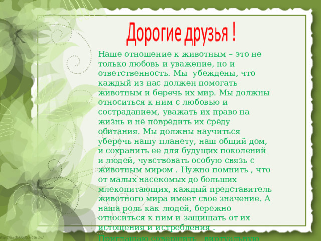 Наше отношение к животным – это не только любовь и уважение, но и ответственность. Мы убеждены, что каждый из нас должен помогать животным и беречь их мир. Мы должны относиться к ним с любовью и состраданием, уважать их право на жизнь и не повредить их среду обитания. Мы должны научиться уберечь нашу планету, наш общий дом, и сохранить ее для будущих поколений и людей, чувствовать особую связь с животным миром . Нужно помнить , что от малых насекомых до больших млекопитающих, каждый представитель животного мира имеет свое значение. А наша роль как людей, бережно относиться к ним и защищать от их истощения и истребления . Приглашаю совершить виртуальную экскурсию в мир животных…  