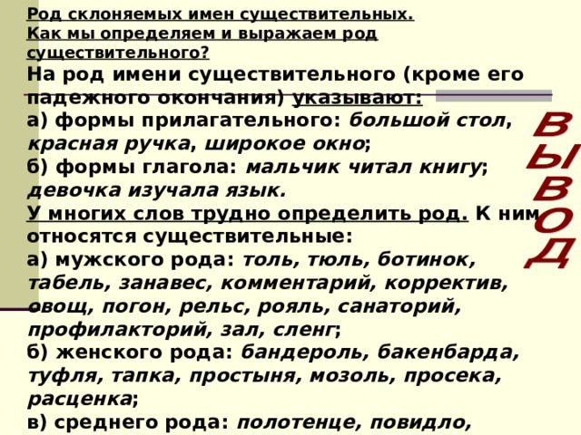 Род склоняемых имен существительных. Как мы определяем и выражаем род существительного? На род имени существительного (кроме его падежного окончания) указывают: а) формы прилагательного: большой  стол , красная  ручка , широкое  окно ; б) формы глагола: мальчик читал книгу ; девочка изучала язык. У многих слов трудно определить род. К ним относятся существительные: а) мужского рода: толь, тюль, ботинок, табель, занавес, комментарий, корректив, овощ, погон, рельс, рояль, санаторий, профилакторий, зал, сленг ; б) женского рода: бандероль, бакенбарда, туфля, тапка, простыня, мозоль, просека, расценка ; в) среднего рода: полотенце, повидло, чучело, щупальце . Запомните данные слова! Употребление их в другом роде является грубым нарушением нормы! 