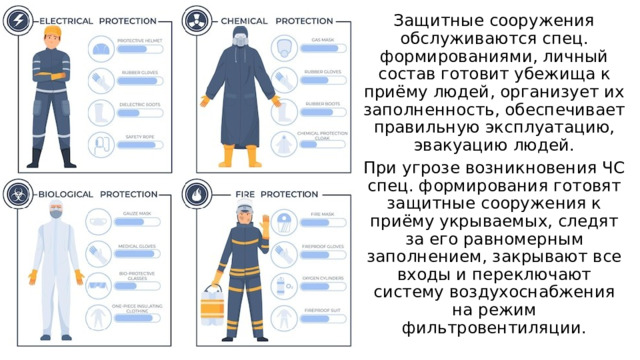 Защитные сооружения обслуживаются спец. формированиями, личный состав готовит убежища к приёму людей, организует их заполненность, обеспечивает правильную эксплуатацию, эвакуацию людей. При угрозе возникновения ЧС спец. формирования готовят защитные сооружения к приёму укрываемых, следят за его равномерным заполнением, закрывают все входы и переключают систему воздухоснабжения на режим фильтровентиляции. 