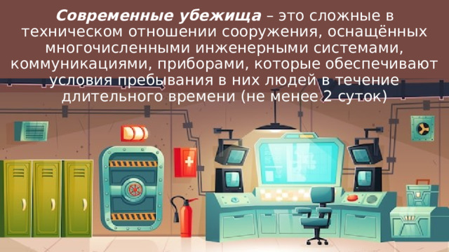 Современные убежища – это сложные в техническом отношении сооружения, оснащённых многочисленными инженерными системами, коммуникациями, приборами, которые обеспечивают условия пребывания в них людей в течение длительного времени (не менее 2 суток) 