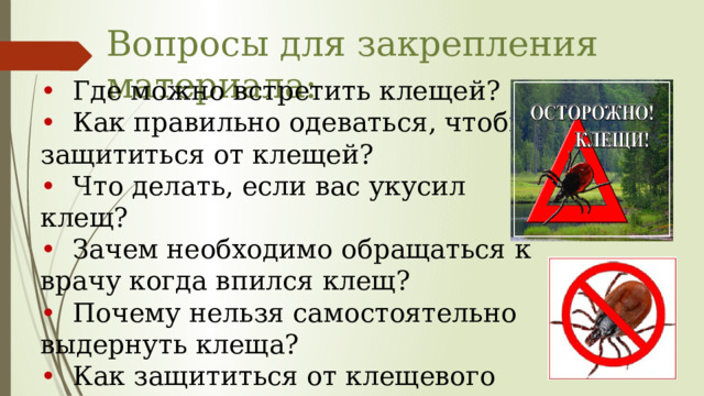 Вопросы для закрепления материала:   •  Где можно встретить клещей? •  Как правильно одеваться, чтобы защититься от клещей? •  Что делать, если вас укусил клещ? •  Зачем необходимо обращаться к врачу когда впился клещ? •  Почему нельзя самостоятельно выдернуть клеща? •  Как защититься от клещевого энцефалита? 
