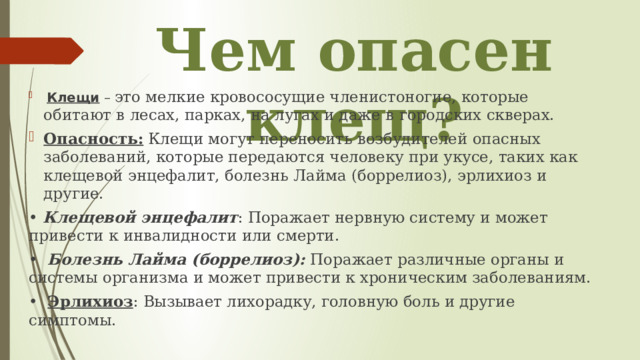 Чем опасен клещ?  Клещи – это мелкие кровососущие членистоногие, которые обитают в лесах, парках, на лугах и даже в городских скверах. Опасность: Клещи могут переносить возбудителей опасных заболеваний, которые передаются человеку при укусе, таких как клещевой энцефалит, болезнь Лайма (боррелиоз), эрлихиоз и другие. • Клещевой энцефалит : Поражает нервную систему и может привести к инвалидности или смерти. • Болезнь Лайма (боррелиоз): Поражает различные органы и системы организма и может привести к хроническим заболеваниям. • Эрлихиоз : Вызывает лихорадку, головную боль и другие симптомы. 