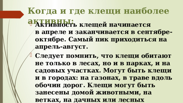 Когда и где клещи наиболее активны: Активность клещей начинается в апреле и заканчивается в сентябре-октябре. Самый пик приходиться на апрель-август. Следует помнить, что клещи обитают не только в лесах, но и в парках, и на садовых участках. Могут быть клещи и в городах: на газонах, в траве вдоль обочин дорог. Клещи могут быть занесены домой животными, на ветках, на дачных или лесных цветочных букетах, траве, на одежде, в которой вы гуляли. 