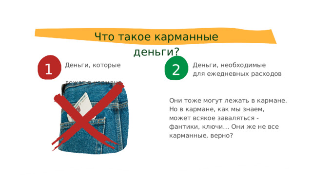 Что такое карманные деньги? 1 2 Деньги, которые лежат в кармане Деньги, необходимые для ежедневных расходов Они тоже могут лежать в кармане. Но в кармане, как мы знаем, может всякое заваляться - фантики, ключи… Они же не все карманные, верно? 