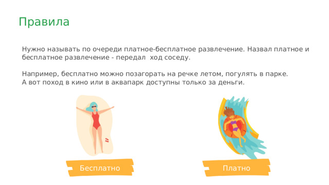 Правила Нужно называть по очереди платное-бесплатное развлечение. Назвал платное и бесплатное развлечение - передал ход соседу. Например, бесплатно можно позагорать на речке летом, погулять в парке. А вот поход в кино или в аквапарк доступны только за деньги. Платно Бесплатно 