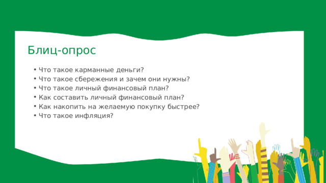 Блиц-опрос Что такое карманные деньги? Что такое сбережения и зачем они нужны? Что такое личный финансовый план? Как составить личный финансовый план? Как накопить на желаемую покупку быстрее? Что такое инфляция? Что такое карманные деньги? Что такое сбережения и зачем они нужны? Что такое личный финансовый план? Как составить личный финансовый план? Как накопить на желаемую покупку быстрее? Что такое инфляция? 