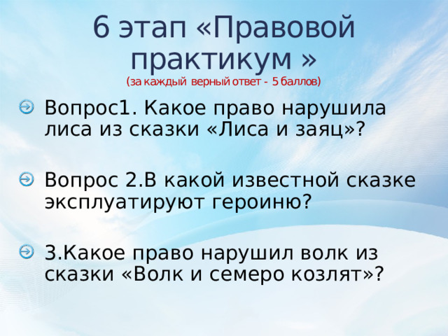6 этап «Правовой практикум »  (за каждый верный ответ - 5 баллов)           Вопрос1. Какое право нарушила лиса из сказки «Лиса и заяц»? Вопрос 2.В какой известной сказке эксплуатируют героиню? 3.Какое право нарушил волк из сказки «Волк и семеро козлят»? 