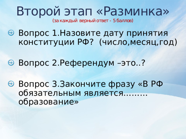 Второй этап «Разминка»  (за каждый верный ответ - 5 баллов) Вопрос 1.Назовите дату принятия конституции РФ? (число,месяц,год) Вопрос 2.Референдум –это..? Вопрос 3.Закончите фразу «В РФ обязательным является………образование» 