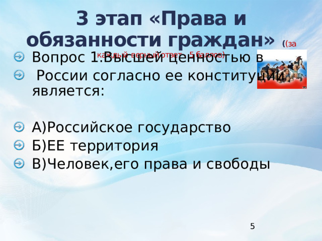 3 этап «Права и обязанности граждан» ( (за каждый верный ответ - 5 баллов)        Вопрос 1.Высшей ценностью в  России согласно ее конституции является: А)Российское государство Б)ЕЕ территория В)Человек,его права и свободы 1 