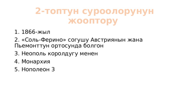 2-топтун суроолорунун жооптору 1. 1866-жыл 2. «Соль-Ферино» согушу Австриянын жана Пьемонттун ортосунда болгон 3. Неополь королдугу менен 4. Монархия  5. Нополеон 3 