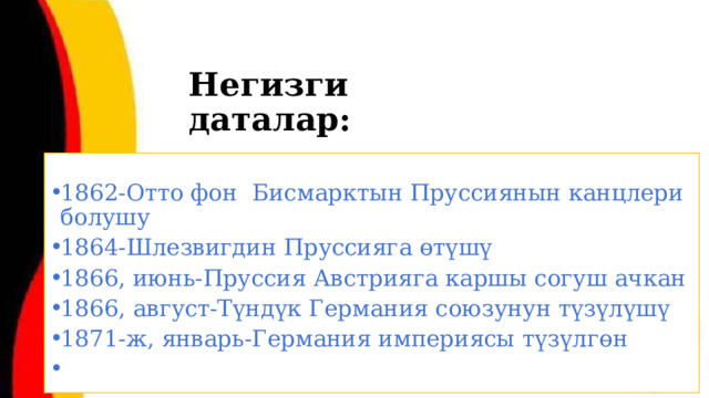 Негизги даталар: 1862-Отто фон Бисмарктын Пруссиянын канцлери болушу 1864-Шлезвигдин Пруссияга өтүшү 1866, июнь-Пруссия Австрияга каршы согуш ачкан 1866, август-Түндүк Германия союзунун түзүлүшү 1871-ж, январь-Германия империясы түзүлгөн  