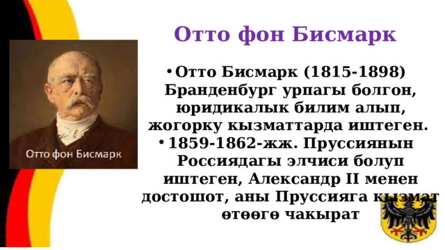 Отто фон Бисмарк Отто Бисмарк (1815-1898) Бранденбург урпагы болгон, юридикалык билим алып, жогорку кызматтарда иштеген. 1859-1862-жж. Пруссиянын Россиядагы элчиси болуп иштеген, Александр II менен достошот, аны Пруссияга кызмат өтөөгө чакырат 