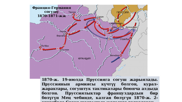 Франция-Германия согушу 1870-1871-жж 1870-ж. 19-июлда Пруссияга согуш жарыялады. Пруссиянын армиясы күчтүү болгон, курал-жарактары, согуштук тактикалары боюнча алдыда болгон. Пруссиялыктар француздардын бир бөлүгүн Мец чебинде, калган бөлүгүн 1870-ж. 2-сентябрда Седан шаарынын жанында талкалаган. 