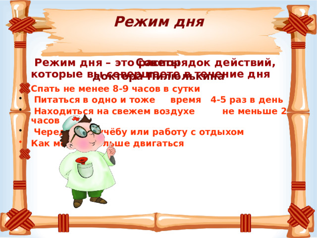   Режим дня    Режим дня – это распорядок действий, которые вы совершаете в течение дня  Советы  доктора Пилюлькина Спать не менее 8-9 часов в сутки   Питаться в одно и тоже время 4-5 раз в день  Находиться на свежем воздухе не меньше 2 часов  Чередовать учёбу или работу с отдыхом Как можно больше двигаться 