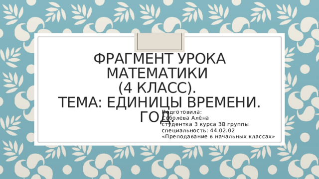 Фрагмент урока математики  (4 класс).  Тема: единицы времени. Год. Подготовила: Соболева Алёна студентка 3 курса 3В группы специальность: 44.02.02 «Преподавание в начальных классах» 