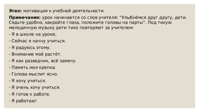 Этап: мотивация к учебной деятельности.  Примечания: урок начинается со слов учителя: “Улыбнёмся друг другу, дети. Сядьте удобно, закройте глаза, положите головы на парты”. Под тихую мелодичную музыку дети тихо повторяют за учителем: - Я в школе на уроке, - Сейчас я начну учиться. - Я радуюсь этому. - Внимание моё растёт. - Я как разведчик, всё замечу. - Память моя крепка. - Голова мыслит ясно. - Я хочу учиться. - Я очень хочу учиться. - Я готов к работе. - Я работаю! 