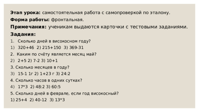 Этап урока: самостоятельная работа с самопроверкой по эталону. Форма работы: фронтальная. Примечания: ученикам выдаются карточки с тестовыми заданиями. Задания: Сколько дней в високосном году? 320+46 2) 215+150 3) 369-31 2. Каким по счёту является месяц май? 2+5 2) 7-2 3) 10+1 3. Сколько месяцев в году? 15-1 1г 2) 1+23 г 3) 24:2 4. Сколько часов в одних сутках? 17*3 2) 48:2 3) 60:5 5. Сколько дней в феврале, если год високосный? 1) 25+4 2) 40-12 3) 13*3 