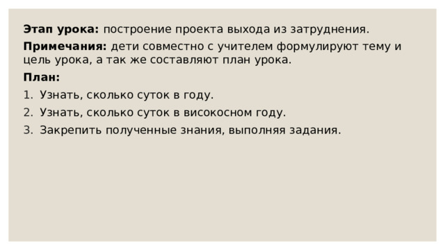 Этап урока: построение проекта выхода из затруднения. Примечания: дети совместно с учителем формулируют тему и цель урока, а так же составляют план урока. План: Узнать, сколько суток в году. Узнать, сколько суток в високосном году. Закрепить полученные знания, выполняя задания. 