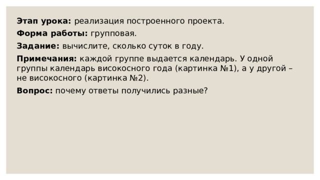 Этап урока: реализация построенного проекта. Форма работы: групповая. Задание: вычислите, сколько суток в году. Примечания: каждой группе выдается календарь. У одной группы календарь високосного года (картинка №1), а у другой – не високосного (картинка №2). Вопрос: почему ответы получились разные? 