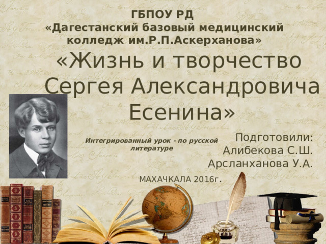 ГБПОУ РД «Дагестанский базовый медицинский колледж им.Р.П.Аскерханова» «Жизнь и творчество  Сергея Александровича Есенина» Подготовили: Алибекова С.Ш. Арсланханова У.А.  МАХАЧКАЛА 2016г . Интегрированный урок - по русской литературе  