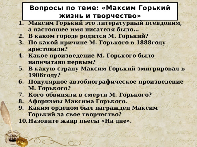 Вопросы по теме: «Максим Горький жизнь и творчество» Максим Горький это литературный псевдоним, а настоящее имя писателя было … В каком городе родился М. Горький? По какой причине М. Горького в 1888году арестовали? Какое произведение М. Горького было напечатано первым? В какую страну Максим Горький эмигрировал в 1906году? Популярное автобиографическое произведение М. Горького? Кого обвиняли в смерти М. Горького? Афоризмы Максима Горького. Каким орденом был награжден Максим Горький за свое творчество? Назовите жанр пьесы «На дне». 