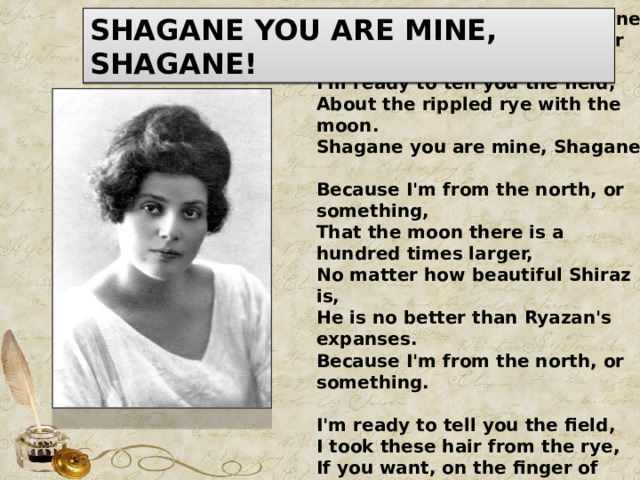 Shagane you are mine, Shagane! Because I'm from the north, or something, I'm ready to tell you the field, About the rippled rye with the moon. Shagane you are mine, Shagane.              Because I'm from the north, or something, That the moon there is a hundred times larger, No matter how beautiful Shiraz is, He is no better than Ryazan's expanses. Because I'm from the north, or something.             I'm ready to tell you the field, I took these hair from the rye, If you want, on the finger of knitting - I do not feel pain at all. I'm ready to tell you the field. SHAGANE YOU ARE MINE, SHAGANE! 