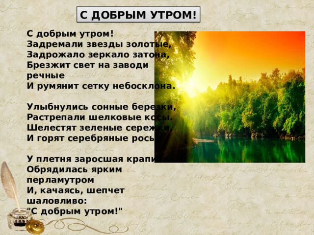 С ДОБРЫМ УТРОМ! С добрым утром!  Задремали звезды золотые,  Задрожало зеркало затона,  Брезжит свет на заводи речные  И румянит сетку небосклона.   Улыбнулись сонные березки,  Растрепали шелковые косы.  Шелестят зеленые сережки,  И горят серебряные росы.   У плетня заросшая крапива  Обрядилась ярким перламутром  И, качаясь, шепчет шаловливо:  