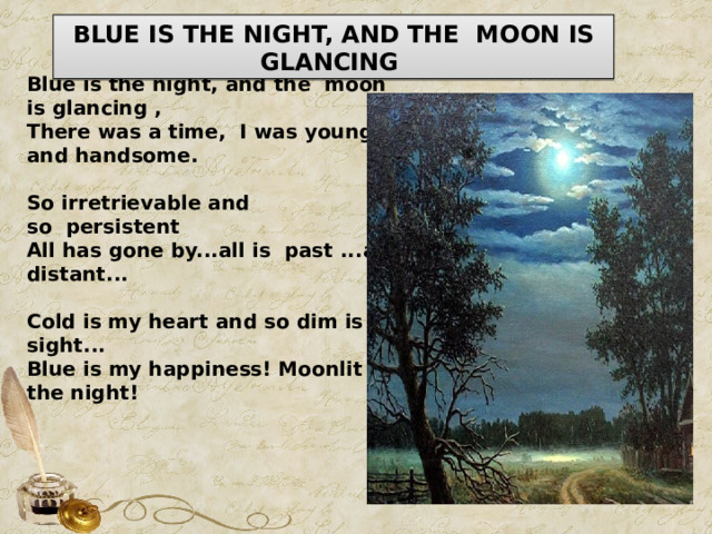 BLUE IS THE NIGHT, AND THE  MOON IS GLANCING  Blue is the night, and the  moon is glancing , There was a time,  I was young and handsome.   So irretrievable and so  persistent All has gone by...all is  past ...and distant...   Cold is my heart and so dim is my sight... Blue is my happiness! Moonlit the night! 