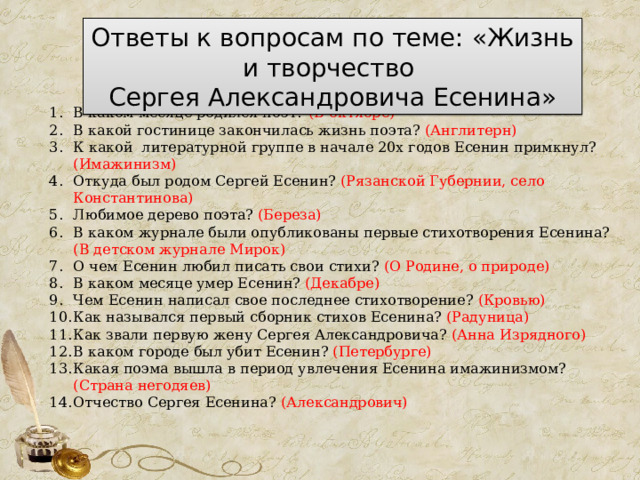 Ответы к вопросам по теме: «Жизнь и творчество  Сергея Александровича Есенина» В каком месяце родился поэт? (В октябре) В какой гостинице закончилась жизнь поэта? (Англитерн) К какой литературной группе в начале 20х годов Есенин примкнул? (Имажинизм) Откуда был родом Сергей Есенин? (Рязанской Губернии, село Константинова) Любимое дерево поэта? (Береза) В каком журнале были опубликованы первые стихотворения Есенина? (В детском журнале Мирок) О чем Есенин любил писать свои стихи? (О Родине, о природе) В каком месяце умер Есенин? (Декабре) Чем Есенин написал свое последнее стихотворение? (Кровью) Как назывался первый сборник стихов Есенина? (Радуница) Как звали первую жену Сергея Александровича? (Анна Изрядного) В каком городе был убит Есенин? (Петербурге) Какая поэма вышла в период увлечения Есенина имажинизмом? (Страна негодяев) Отчество Сергея Есенина? (Александрович) 