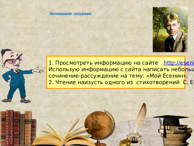 Домашнее задание 1. Просмотреть информацию на сайте http://esenin.niv.ru . Использую информацию с сайта написать небольшое сочинение-рассуждение на тему: «Мой Есенин»; 2. Чтение наизусть одного из стихотворений С. Есенина. 