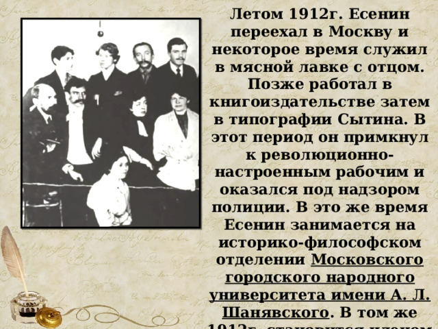 Летом 1912г. Есенин переехал в Москву и некоторое время служил в мясной лавке с отцом. Позже работал в книгоиздательстве затем в типографии Сытина. В этот период он примкнул к революционно-настроенным рабочим и оказался под надзором полиции. В это же время Есенин занимается на историко-философском отделении Московского городского народного университета имени А. Л. Шанявского . В том же 1912г. становится членом Суриковского литературно-музыкального кружка. 