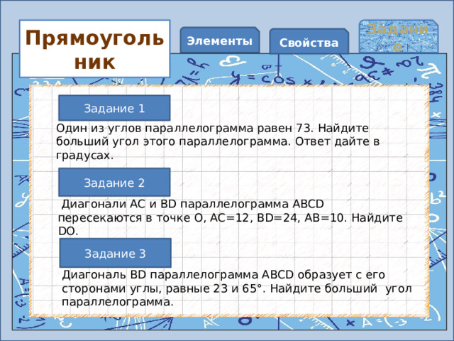 Задание Прямоугольник Элементы Свойства Задание 1 Один из углов параллелограмма равен 73. Найдите больший угол этого параллелограмма. Ответ дайте в градусах.   Задание 2  Диагонали AC и BD параллелограмма ABCD пересекаются в точке O, AC=12, BD=24, AB=10. Найдите DO.   Задание 3 Диагональ BD параллелограмма ABCD образует с его сторонами углы, равные 23 и 65°. Найдите больший угол параллелограмма.   