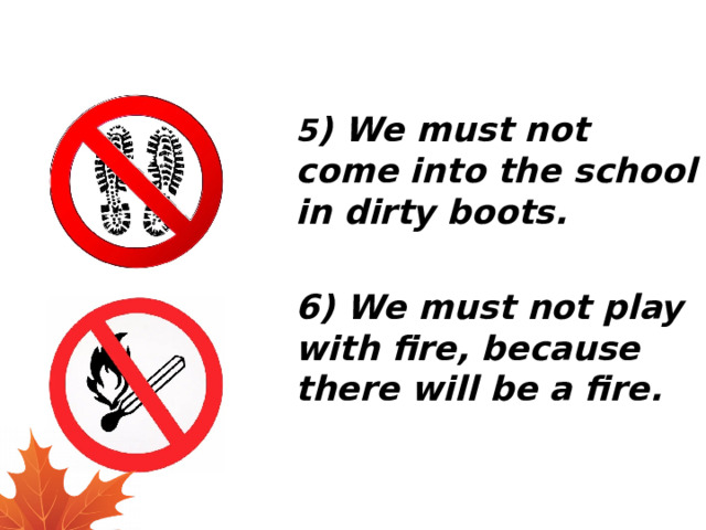 5 ) We must not come into the school in dirty boots.  6) We must not play with fire, because there will be a fire. 