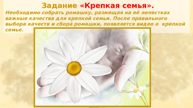  Задание «Крепкая семья». Необходимо собрать ромашку, размещая на её лепестках важные качества для крепкой семьи. После правильного выбора качеств и сбора ромашки, появляется видео о крепкой семье. 