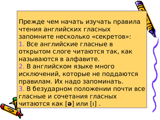 Прежде чем начать изучать правила чтения английских гласных  запомните несколько «секретов»:  1. Все английские гласные в открытом слоге читаются так, как называются в алфавите.  2. В английском языке много исключений, которые не поддаются правилам. Их надо запоминать.  3. В безударном положении почти все гласные и сочетания гласных читаются как [ ə ] или [ı]  . 