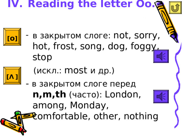 IV.  Reading the letter Oo.   [ o ]  в закрытом слоге: not, sorry, hot, frost, song, dog, foggy, stop  ( искл.: most и др.) - в закрытом слоге перед n,m,th (часто): London, among, Monday, comfortable, other, nothing [ Λ  ]  