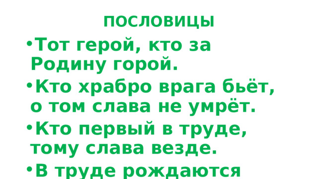 ПОСЛОВИЦЫ Тот герой, кто за Родину горой. Кто храбро врага бьёт, о том слава не умрёт. Кто первый в труде, тому слава везде. В труде рождаются герои . 