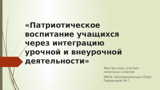 «Патриотическое воспитание учащихся через интеграцию урочной и внеурочной деятельности» Мастер-класс учителя начальных классов МБОУ «Екатерининская СОШ» Перваковой Ж.Г. 