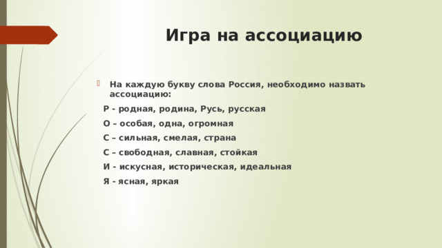  Игра на ассоциацию На каждую букву слова Россия, необходимо назвать ассоциацию:  Р - родная, родина, Русь, русская  О – особая, одна, огромная  С – сильная, смелая, страна  С – свободная, славная, стойкая  И - искусная, историческая, идеальная  Я - ясная, яркая 
