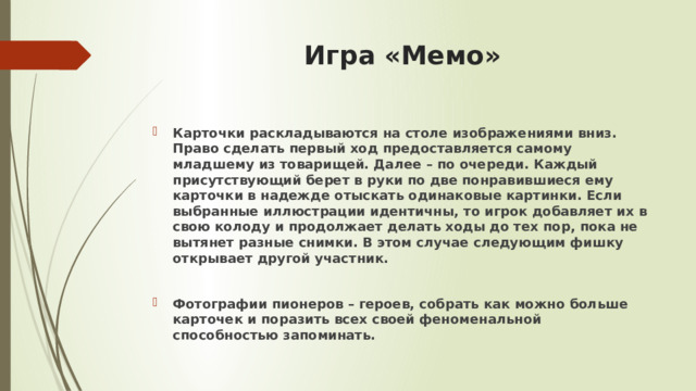 Игра «Мемо» Карточки раскладываются на столе изображениями вниз. Право сделать первый ход предоставляется самому младшему из товарищей. Далее – по очереди. Каждый присутствующий берет в руки по две понравившиеся ему карточки в надежде отыскать одинаковые картинки. Если выбранные иллюстрации идентичны, то игрок добавляет их в свою колоду и продолжает делать ходы до тех пор, пока не вытянет разные снимки. В этом случае следующим фишку открывает другой участник.  Фотографии пионеров – героев, собрать как можно больше карточек и поразить всех своей феноменальной способностью запоминать.  