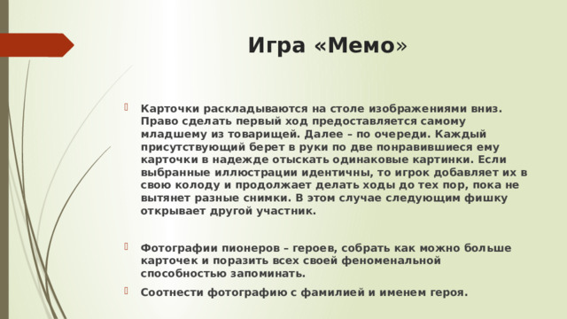 Игра «Мемо » Карточки раскладываются на столе изображениями вниз. Право сделать первый ход предоставляется самому младшему из товарищей. Далее – по очереди. Каждый присутствующий берет в руки по две понравившиеся ему карточки в надежде отыскать одинаковые картинки. Если выбранные иллюстрации идентичны, то игрок добавляет их в свою колоду и продолжает делать ходы до тех пор, пока не вытянет разные снимки. В этом случае следующим фишку открывает другой участник.  Фотографии пионеров – героев, собрать как можно больше карточек и поразить всех своей феноменальной способностью запоминать. Соотнести фотографию с фамилией и именем героя. 