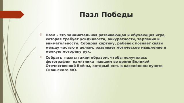 Пазл Победы Пазл – это занимательная развивающая и обучающая игра, которая требует усидчивости, аккуратности, терпения и внимательности. Собирая картину, ребенок познает связи между частью и целым, развивает логическое мышление и мелкую моторику рук. Собрать пазлы таким образом, чтобы получилась фотография памятника павшим во время Великой Отечественной Войны, который есть в населённом пункте Сивинского МО. 