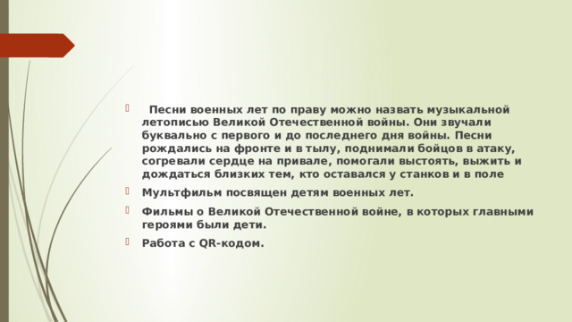  Песни военных лет по праву можно назвать музыкальной летописью Великой Отечественной войны. Они звучали буквально с первого и до последнего дня войны. Песни рождались на фронте и в тылу, поднимали бойцов в атаку, согревали сердце на привале, помогали выстоять, выжить и дождаться близких тем, кто оставался у станков и в поле Мультфильм посвящен детям военных лет. Фильмы о Великой Отечественной войне, в которых главными героями были дети. Работа с QR-кодом. 