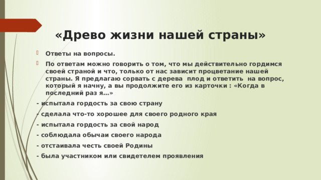 «Древо жизни нашей страны» Ответы на вопросы. По ответам можно говорить о том, что мы действительно гордимся своей страной и что, только от нас зависит процветание нашей страны. Я предлагаю сорвать с дерева плод и ответить на вопрос, который я начну, а вы продолжите его из карточки : «Когда в последний раз я…» - испытала гордость за свою страну - сделала что-то хорошее для своего родного края - испытала гордость за свой народ - соблюдала обычаи своего народа - отстаивала честь своей Родины - была участником или свидетелем проявления  