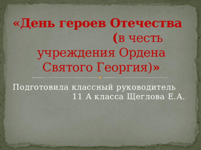 «День героев Отечества ( в честь учреждения Ордена Святого Георгия) » Подготовила классный руководитель 11 А класса Щеглова Е.А. 