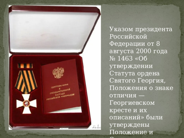 Указом президента Российской Федерации от 8 августа 2000 года № 1463 «Об утверждении Статута ордена Святого Георгия, Положения о знаке отличия — Георгиевском кресте и их описаний» были утверждены Положение и Описание Георгиевского креста. 