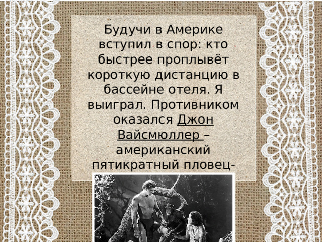 Будучи в Америке вступил в спор: кто быстрее проплывёт короткую дистанцию в бассейне отеля. Я выиграл. Противником оказался Джон Вайсмюллер – американский пятикратный пловец-чемпион. Он сыграл Тарзана в фильме. 