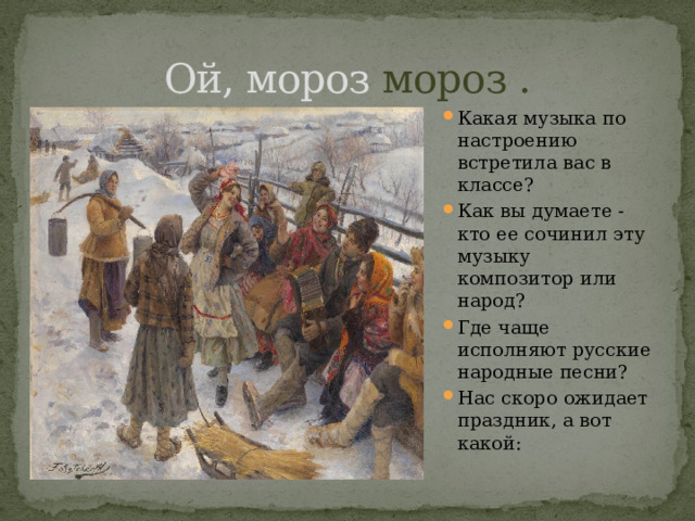 Ой, мороз мороз . Какая музыка по настроению встретила вас в классе? Как вы думаете - кто ее сочинил эту музыку композитор или народ?  Где чаще исполняют русские народные песни? Нас скоро ожидает праздник, а вот какой: 