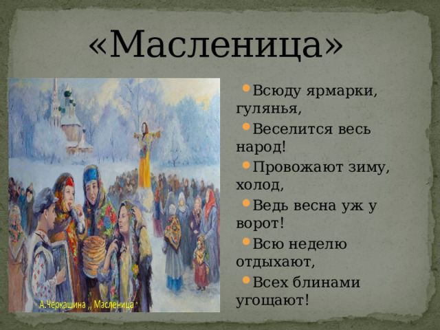 «Масленица»   Всюду ярмарки, гулянья, Веселится весь народ! Провожают зиму, холод, Ведь весна уж у ворот! Всю неделю отдыхают, Всех блинами угощают! 