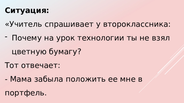Ситуация: «Учитель спрашивает у второклассника: Почему на урок технологии ты не взял цветную бумагу? Тот отвечает: - Мама забыла положить ее мне в портфель. 